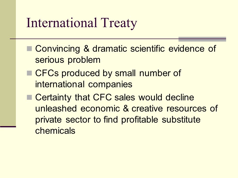 International Treaty Convincing & dramatic scientific evidence of serious problem CFCs produced by small number of international companies Certainty that CFC sales would decline unleashed economic & creative resources of private sector to find profitable substitute chemicals