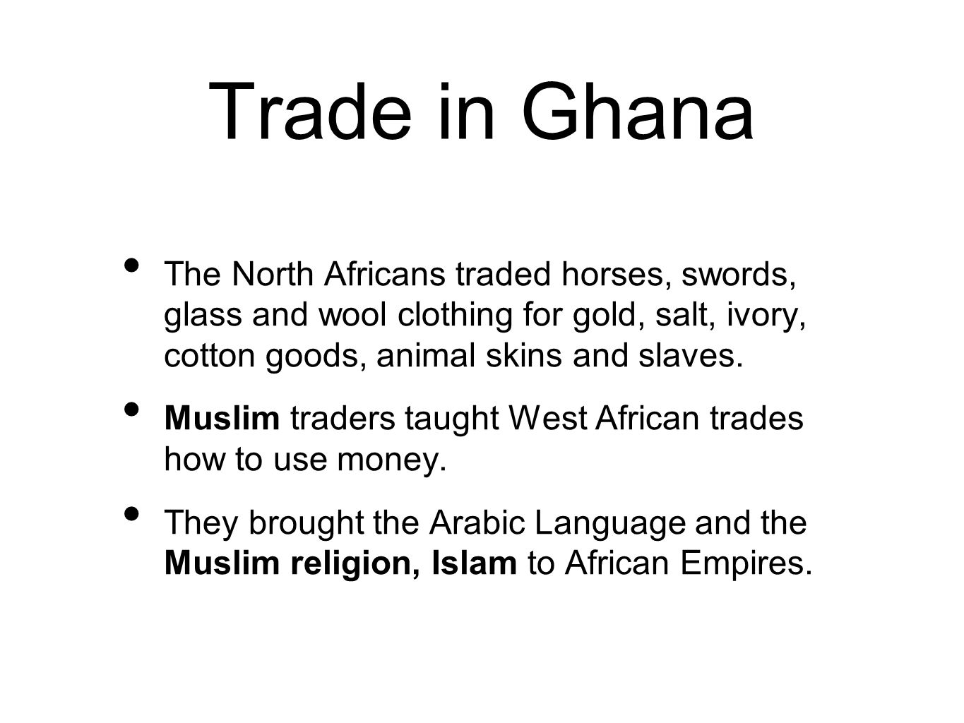 Trade in Ghana The North Africans traded horses, swords, glass and wool clothing for gold, salt, ivory, cotton goods, animal skins and slaves.