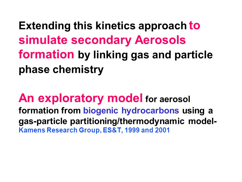 Extending this kinetics approach to simulate secondary Aerosols formation by linking gas and particle phase chemistry An exploratory model for aerosol formation from biogenic hydrocarbons using a gas-particle partitioning/thermodynamic model- Kamens Research Group, ES&T, 1999 and 2001