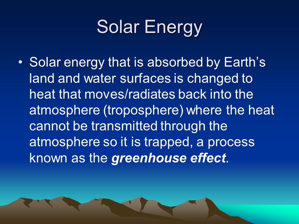 Solar Energy Solar energy that is absorbed by Earth’s land and water surfaces is changed to heat that moves/radiates back into the atmosphere (troposphere) where the heat cannot be transmitted through the atmosphere so it is trapped, a process known as the greenhouse effect.
