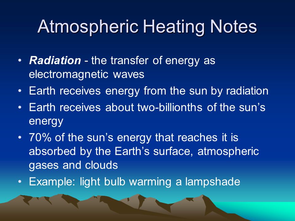 Atmospheric Heating Notes Radiation - the transfer of energy as electromagnetic waves Earth receives energy from the sun by radiation Earth receives about two-billionths of the sun’s energy 70% of the sun’s energy that reaches it is absorbed by the Earth’s surface, atmospheric gases and clouds Example: light bulb warming a lampshade
