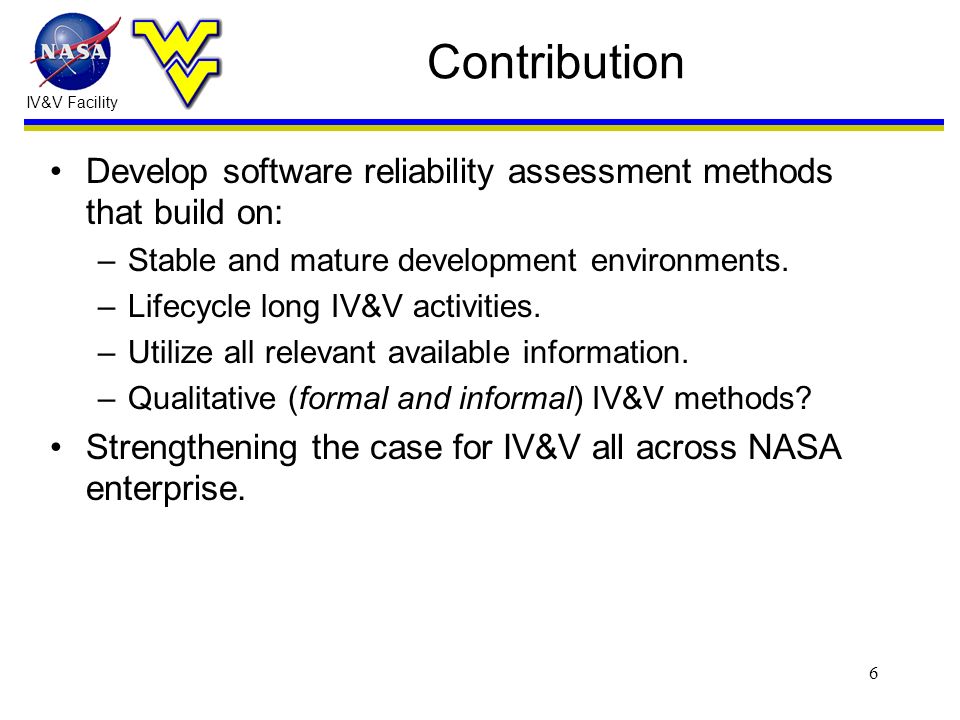 IV&V Facility 6 Contribution Develop software reliability assessment methods that build on: –Stable and mature development environments.