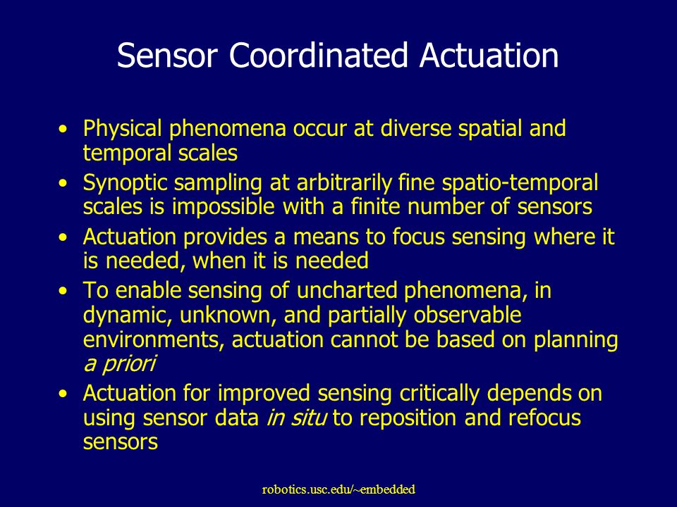 robotics.usc.edu/~embedded Sensor Coordinated Actuation Physical phenomena occur at diverse spatial and temporal scales Synoptic sampling at arbitrarily fine spatio-temporal scales is impossible with a finite number of sensors Actuation provides a means to focus sensing where it is needed, when it is needed To enable sensing of uncharted phenomena, in dynamic, unknown, and partially observable environments, actuation cannot be based on planning a priori Actuation for improved sensing critically depends on using sensor data in situ to reposition and refocus sensors
