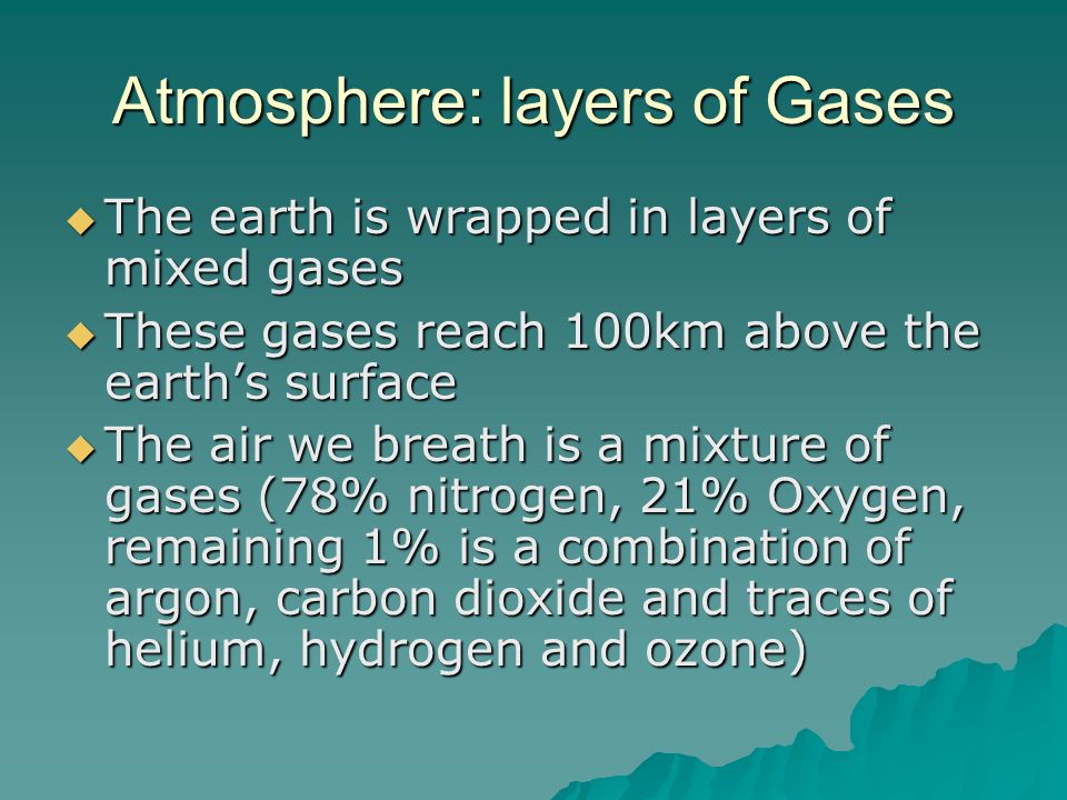 Atmosphere: layers of Gases  The earth is wrapped in layers of mixed gases  These gases reach 100km above the earth’s surface  The air we breath is a mixture of gases (78% nitrogen, 21% Oxygen, remaining 1% is a combination of argon, carbon dioxide and traces of helium, hydrogen and ozone)