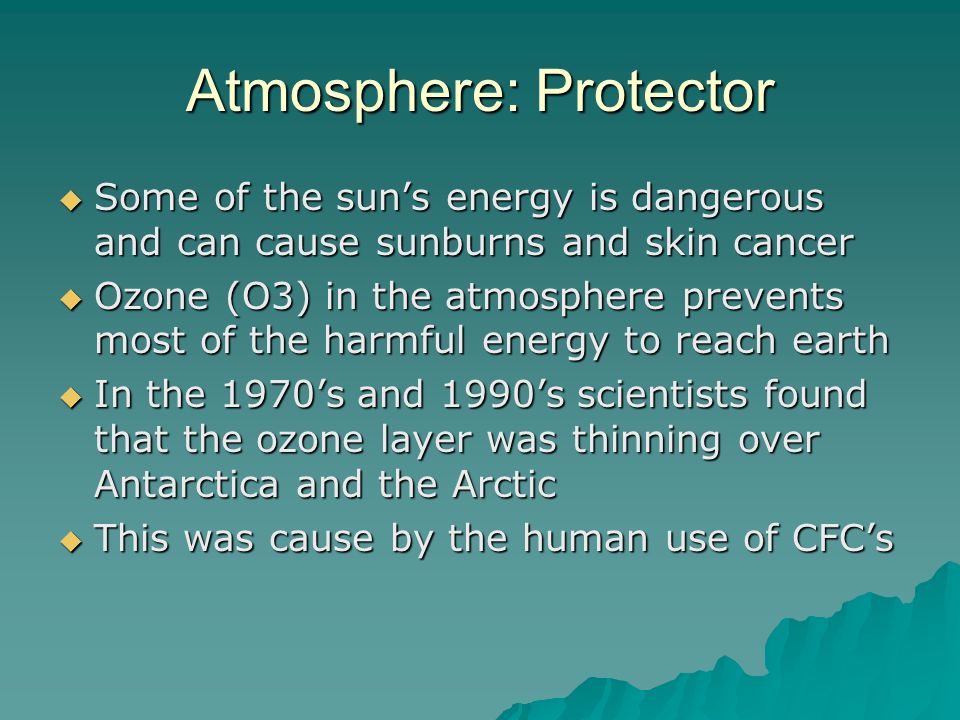 Atmosphere: Protector  Some of the sun’s energy is dangerous and can cause sunburns and skin cancer  Ozone (O3) in the atmosphere prevents most of the harmful energy to reach earth  In the 1970’s and 1990’s scientists found that the ozone layer was thinning over Antarctica and the Arctic  This was cause by the human use of CFC’s