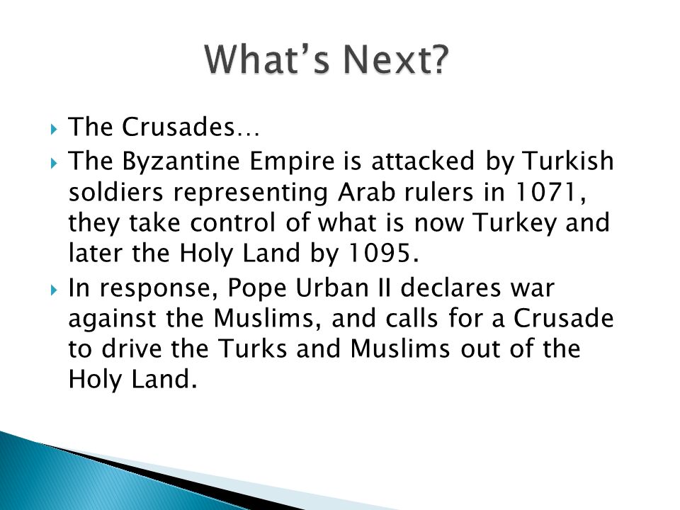  The Crusades…  The Byzantine Empire is attacked by Turkish soldiers representing Arab rulers in 1071, they take control of what is now Turkey and later the Holy Land by 1095.