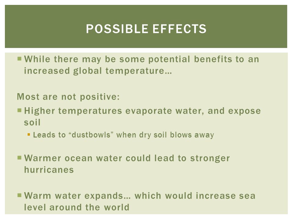  While there may be some potential benefits to an increased global temperature… Most are not positive:  Higher temperatures evaporate water, and expose soil  Leads to dustbowls when dry soil blows away  Warmer ocean water could lead to stronger hurricanes  Warm water expands… which would increase sea level around the world POSSIBLE EFFECTS