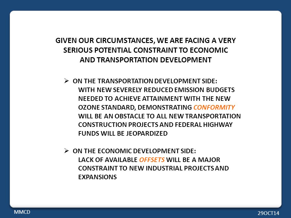 GIVEN OUR CIRCUMSTANCES, WE ARE FACING A VERY SERIOUS POTENTIAL CONSTRAINT TO ECONOMIC AND TRANSPORTATION DEVELOPMENT  ON THE TRANSPORTATION DEVELOPMENT SIDE: WITH NEW SEVERELY REDUCED EMISSION BUDGETS NEEDED TO ACHIEVE ATTAINMENT WITH THE NEW OZONE STANDARD, DEMONSTRATING CONFORMITY WILL BE AN OBSTACLE TO ALL NEW TRANSPORTATION CONSTRUCTION PROJECTS AND FEDERAL HIGHWAY FUNDS WILL BE JEOPARDIZED  ON THE ECONOMIC DEVELOPMENT SIDE: LACK OF AVAILABLE OFFSETS WILL BE A MAJOR CONSTRAINT TO NEW INDUSTRIAL PROJECTS AND EXPANSIONS MMCD 29OCT14