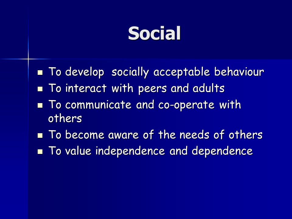Social To develop socially acceptable behaviour To develop socially acceptable behaviour To interact with peers and adults To interact with peers and adults To communicate and co-operate with others To communicate and co-operate with others To become aware of the needs of others To become aware of the needs of others To value independence and dependence To value independence and dependence