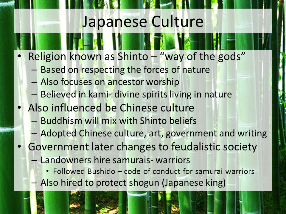 Japanese Culture Religion known as Shinto – way of the gods – Based on respecting the forces of nature – Also focuses on ancestor worship – Believed in kami- divine spirits living in nature Also influenced be Chinese culture – Buddhism will mix with Shinto beliefs – Adopted Chinese culture, art, government and writing Government later changes to feudalistic society – Landowners hire samurais- warriors Followed Bushido – code of conduct for samurai warriors – Also hired to protect shogun (Japanese king)