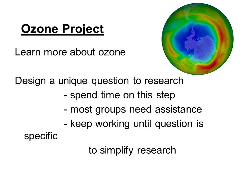 Ozone Project Learn more about ozone Design a unique question to research - spend time on this step - most groups need assistance - keep working until question is specific to simplify research