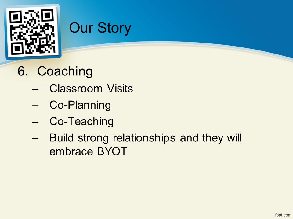 6.Coaching –Classroom Visits –Co-Planning –Co-Teaching –Build strong relationships and they will embrace BYOT Our Story