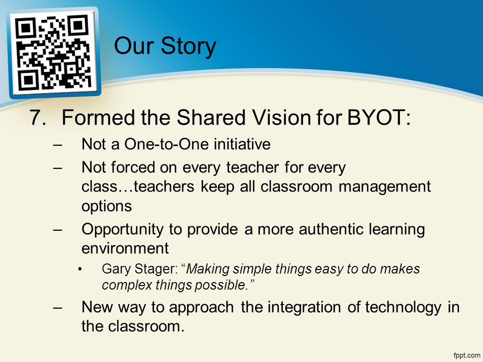 7.Formed the Shared Vision for BYOT: –Not a One-to-One initiative –Not forced on every teacher for every class…teachers keep all classroom management options –Opportunity to provide a more authentic learning environment Gary Stager: Making simple things easy to do makes complex things possible. –New way to approach the integration of technology in the classroom.