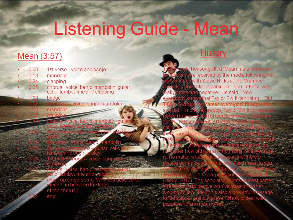 Listening Guide - Mean Mean (3:57) 0:001st verse - voice and banjo 0:13mandolin 0:24clapping 0:35chorus - voice, banjo, mandolin, guitar, cello, tambourine and clapping 1:00bridge 1:072nd verse - voice, banjo, mandolin 1:10mandolin 1:17clapping 1:43 chorus - voice, banjo, mandolin, guitar, cello, tambourine and clapping 2:08instruments only – banjo, mandolin and guitar 2:163rd verse - voice, banjo, mandolin 2:383rd verse continues – guitar, cello and tambourine begin to play 3:031st half of chorus - voice, banjo and clapping 3:17chorus - voice, banjo, mandolin, guitar, cello, tambourine and clapping (back up singers sing Why you gotta be so mean in between the lines of the chorus.) 3:54end History Taylor wrote her song titled Mean as a response to criticism she received by the media following her performance with Stevie Nicks at the Grammy Awards.