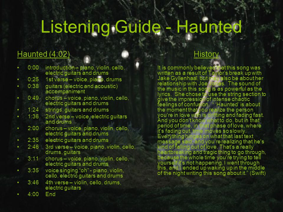 Listening Guide - Haunted Haunted (4:02) 0:00introduction – piano, violin, cello, electric guitars and drums 0:251st verse – voice, piano, drums 0:38guitars (electric and acoustic) accompaniment 0:49chorus – voice, piano, violin, cello, electric guitars and drums 1:24strings, guitars and drums 1:362nd verse – voice, electric guitars and drums 2:00chorus – voice, piano, violin, cello, electric guitars and drums 2:35electric guitars and drums 2:463rd verse – voice, piano, violin, cello, drums, guitars 3:11chorus – voice, piano, violin, cello, electric guitars and drums 3:35voice singing oh - piano, violin, cello, electric guitars and drums 3:464th verse – violin, cello, drums, electric guitars 4:00 End History It is commonly believed that this song was written as a result of Taylor’s break up with Jake Gyllenhaal, but may also be about her relationship with Joe Jonas.
