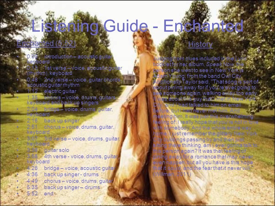 Listening Guide - Enchanted Enchanted (5:52) 0:00introduction – acoustic guitar, keyboard 0:131st verse – voice, acoustic guitar (rhythm), keyboard 0:482nd verse – voice, guitar chords, acoustic guitar rhythm 1:12electric guitar 1:35chorus – voice, drums, guitars, keyboard and back up singers 2:04 bridge – voice, drums, guitar, keyboard 2:16back up singer 2:51 chorus – voice, drums, guitar, keyboard 3:073rd verse – voice, drums, guitar, keyboard 3:38guitar solo 3:584th verse - voice, drums, guitar, keyboard 4:26bridge – voice, acoustic guitar 4:36back up singer - drums 4:49chorus – voice, drums, guitar 5:35back up singer – drums 5:52end History Judging from clues included in the Lyric booklet for her album, Speak Now, the person she went to see in New York is Adam Young, from the band Owl City.