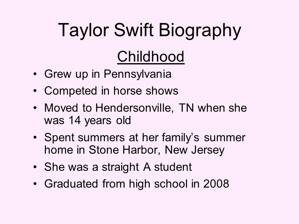 Taylor Swift Biography Childhood Grew up in Pennsylvania Competed in horse shows Moved to Hendersonville, TN when she was 14 years old Spent summers at her family’s summer home in Stone Harbor, New Jersey She was a straight A student Graduated from high school in 2008