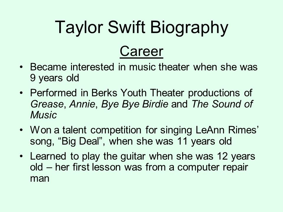 Taylor Swift Biography Career Became interested in music theater when she was 9 years old Performed in Berks Youth Theater productions of Grease, Annie, Bye Bye Birdie and The Sound of Music Won a talent competition for singing LeAnn Rimes’ song, Big Deal , when she was 11 years old Learned to play the guitar when she was 12 years old – her first lesson was from a computer repair man
