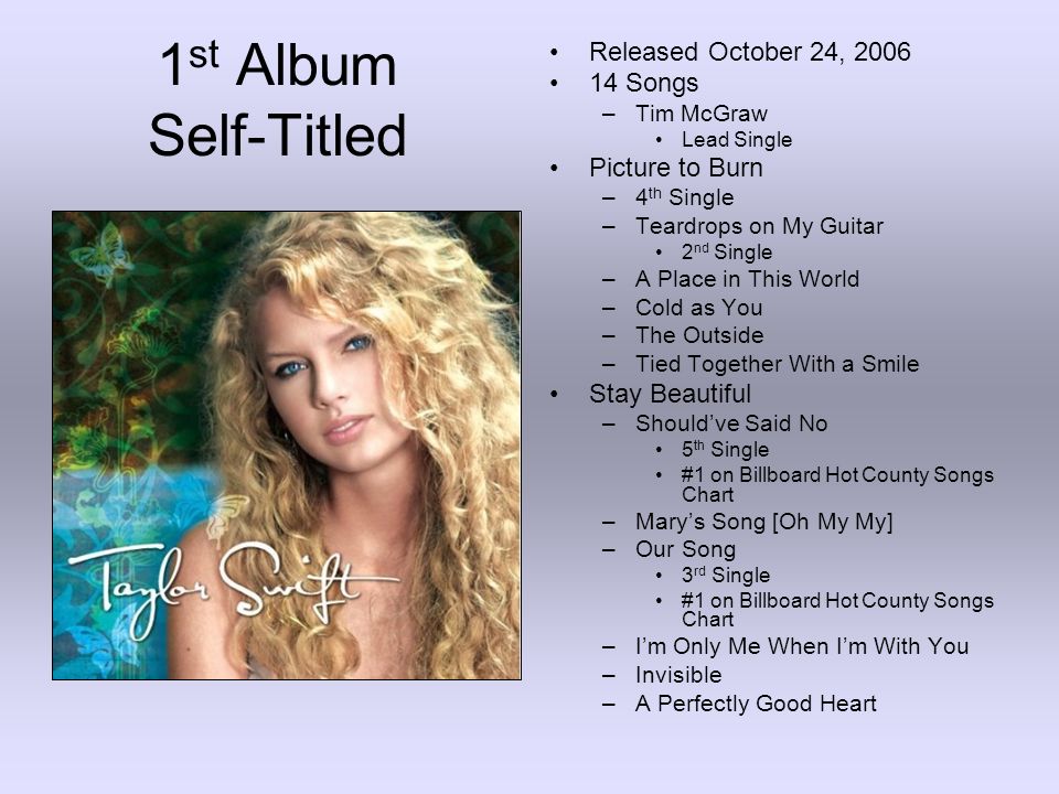 1 st Album Self-Titled Released October 24, Songs –Tim McGraw Lead Single Picture to Burn –4 th Single –Teardrops on My Guitar 2 nd Single –A Place in This World –Cold as You –The Outside –Tied Together With a Smile Stay Beautiful –Should’ve Said No 5 th Single #1 on Billboard Hot County Songs Chart –Mary’s Song [Oh My My] –Our Song 3 rd Single #1 on Billboard Hot County Songs Chart –I’m Only Me When I’m With You –Invisible –A Perfectly Good Heart