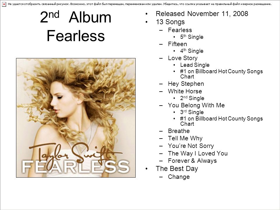 2 nd Album Fearless Released November 11, Songs –Fearless 5 th Single –Fifteen 4 th Single –Love Story Lead Single #1 on Billboard Hot County Songs Chart –Hey Stephen –White Horse 2 nd Single –You Belong With Me 3 rd Single #1 on Billboard Hot County Songs Chart –Breathe –Tell Me Why –You’re Not Sorry –The Way I Loved You –Forever & Always The Best Day –Change