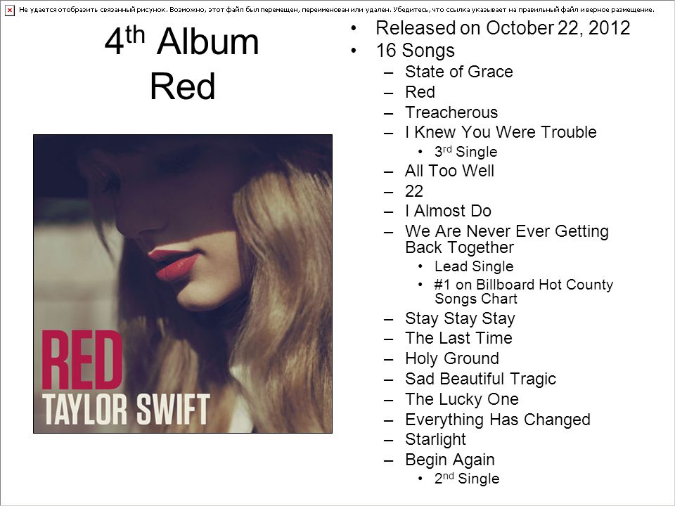 4 th Album Red Released on October 22, Songs –State of Grace –Red –Treacherous –I Knew You Were Trouble 3 rd Single –All Too Well –22 –I Almost Do –We Are Never Ever Getting Back Together Lead Single #1 on Billboard Hot County Songs Chart –Stay Stay Stay –The Last Time –Holy Ground –Sad Beautiful Tragic –The Lucky One –Everything Has Changed –Starlight –Begin Again 2 nd Single