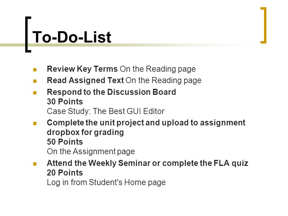 To-Do-List Review Key Terms On the Reading page Read Assigned Text On the Reading page Respond to the Discussion Board 30 Points Case Study: The Best GUI Editor Complete the unit project and upload to assignment dropbox for grading 50 Points On the Assignment page Attend the Weekly Seminar or complete the FLA quiz 20 Points Log in from Student s Home page