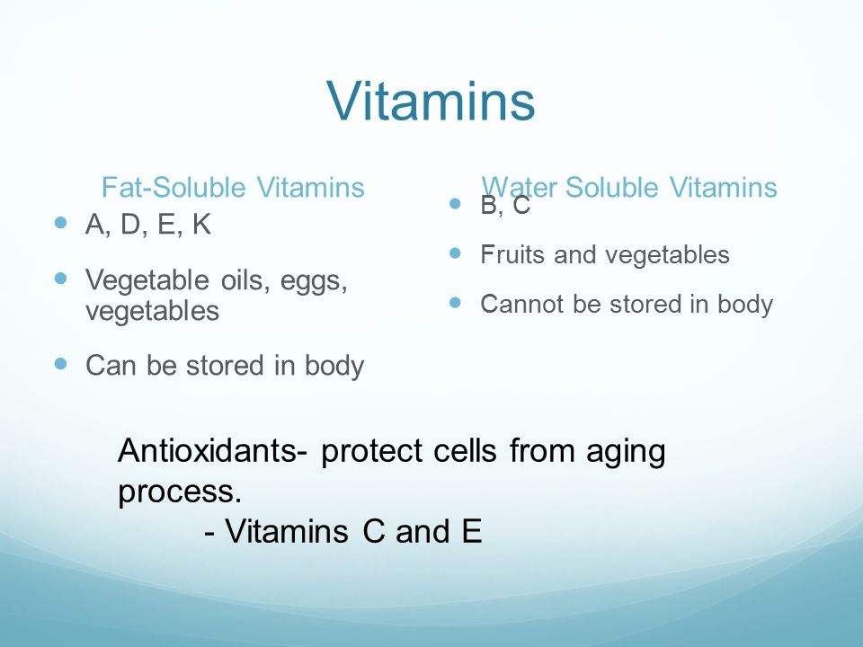 Vitamins Fat-Soluble VitaminsWater Soluble Vitamins A, D, E, K Vegetable oils, eggs, vegetables Can be stored in body B, C Fruits and vegetables Cannot be stored in body Antioxidants- protect cells from aging process.