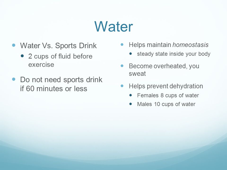 Water Helps maintain homeostasis steady state inside your body Become overheated, you sweat Helps prevent dehydration Females 8 cups of water Males 10 cups of water Water Vs.