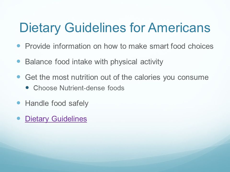 Dietary Guidelines for Americans Provide information on how to make smart food choices Balance food intake with physical activity Get the most nutrition out of the calories you consume Choose Nutrient-dense foods Handle food safely Dietary Guidelines