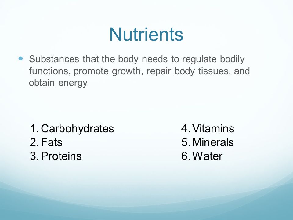 Nutrients Substances that the body needs to regulate bodily functions, promote growth, repair body tissues, and obtain energy 1.Carbohydrates 2.Fats 3.Proteins 4.Vitamins 5.Minerals 6.Water