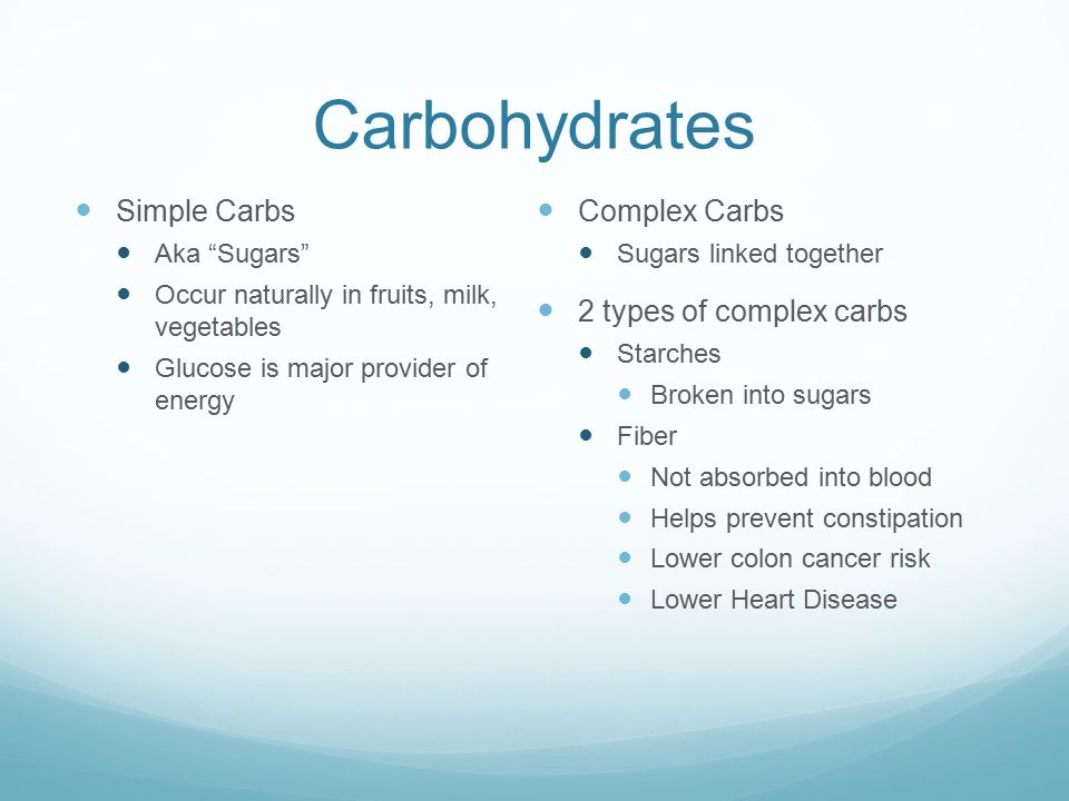 Carbohydrates Simple Carbs Aka Sugars Occur naturally in fruits, milk, vegetables Glucose is major provider of energy Complex Carbs Sugars linked together 2 types of complex carbs Starches Broken into sugars Fiber Not absorbed into blood Helps prevent constipation Lower colon cancer risk Lower Heart Disease