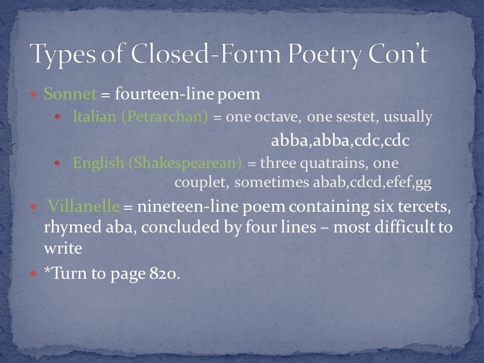 Sonnet = fourteen-line poem Italian (Petrarchan) = one octave, one sestet, usually abba,abba,cdc,cdc English (Shakespearean) = three quatrains, one couplet, sometimes abab,cdcd,efef,gg Villanelle = nineteen-line poem containing six tercets, rhymed aba, concluded by four lines – most difficult to write *Turn to page 820.