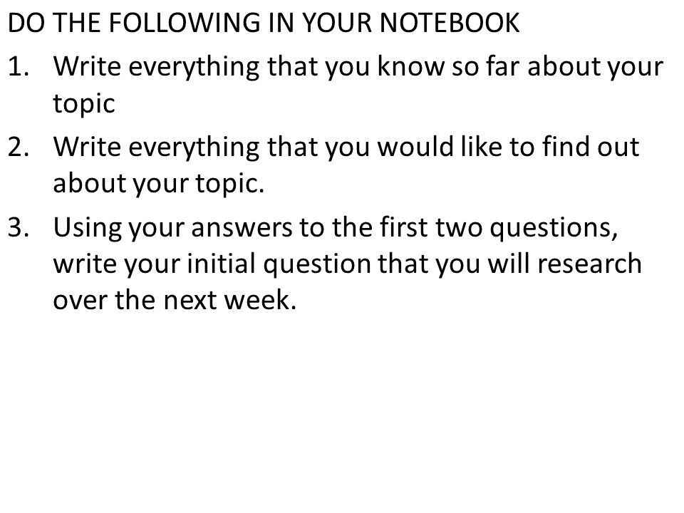 DO THE FOLLOWING IN YOUR NOTEBOOK 1.Write everything that you know so far about your topic 2.Write everything that you would like to find out about your topic.