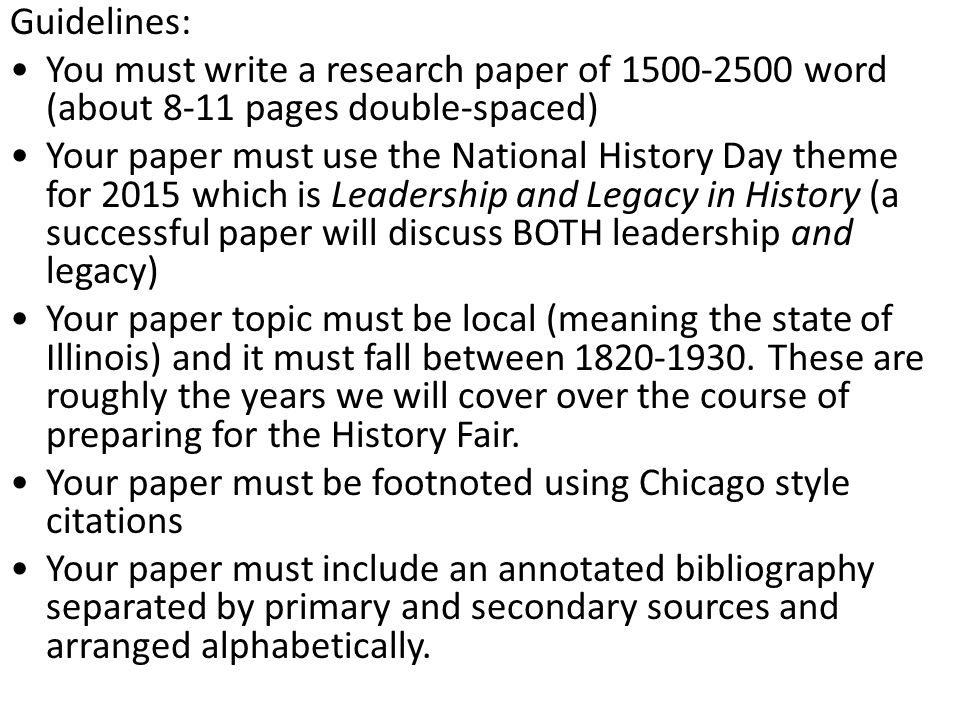 Guidelines: You must write a research paper of word (about 8-11 pages double-spaced) Your paper must use the National History Day theme for 2015 which is Leadership and Legacy in History (a successful paper will discuss BOTH leadership and legacy) Your paper topic must be local (meaning the state of Illinois) and it must fall between