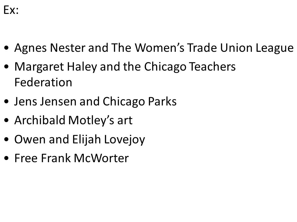 Ex: Agnes Nester and The Women’s Trade Union League Margaret Haley and the Chicago Teachers Federation Jens Jensen and Chicago Parks Archibald Motley’s art Owen and Elijah Lovejoy Free Frank McWorter