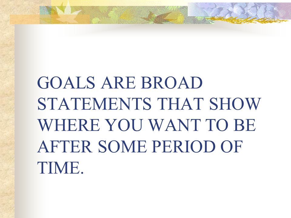 GOALS ARE BROAD STATEMENTS THAT SHOW WHERE YOU WANT TO BE AFTER SOME PERIOD OF TIME.