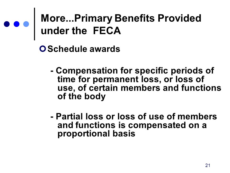 21 More...Primary Benefits Provided under the FECA Schedule awards - Compensation for specific periods of time for permanent loss, or loss of use, of certain members and functions of the body - Partial loss or loss of use of members and functions is compensated on a proportional basis