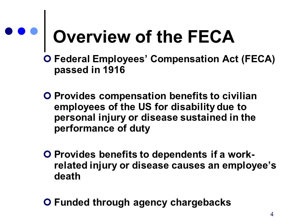 4 Overview of the FECA Federal Employees’ Compensation Act (FECA) passed in 1916 Provides compensation benefits to civilian employees of the US for disability due to personal injury or disease sustained in the performance of duty Provides benefits to dependents if a work- related injury or disease causes an employee’s death Funded through agency chargebacks
