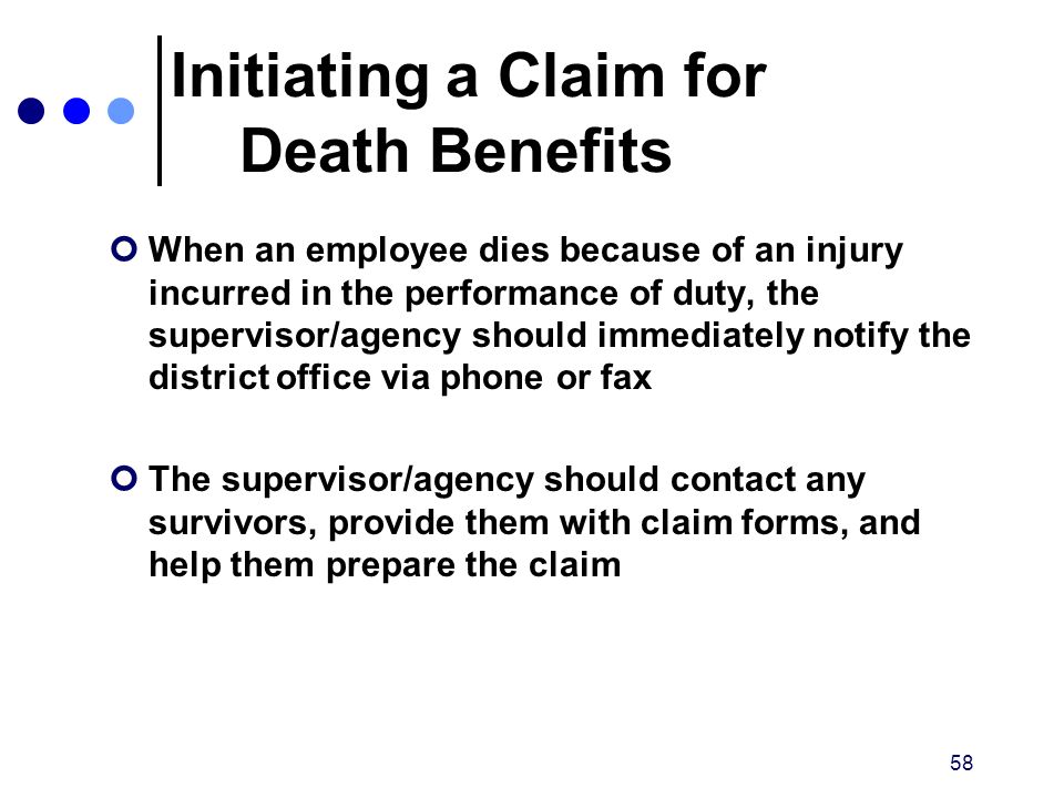 58 Initiating a Claim for Death Benefits When an employee dies because of an injury incurred in the performance of duty, the supervisor/agency should immediately notify the district office via phone or fax The supervisor/agency should contact any survivors, provide them with claim forms, and help them prepare the claim