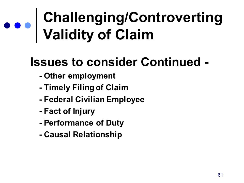 61 Issues to consider Continued - - Other employment - Timely Filing of Claim - Federal Civilian Employee - Fact of Injury - Performance of Duty - Causal Relationship Challenging/Controverting Validity of Claim