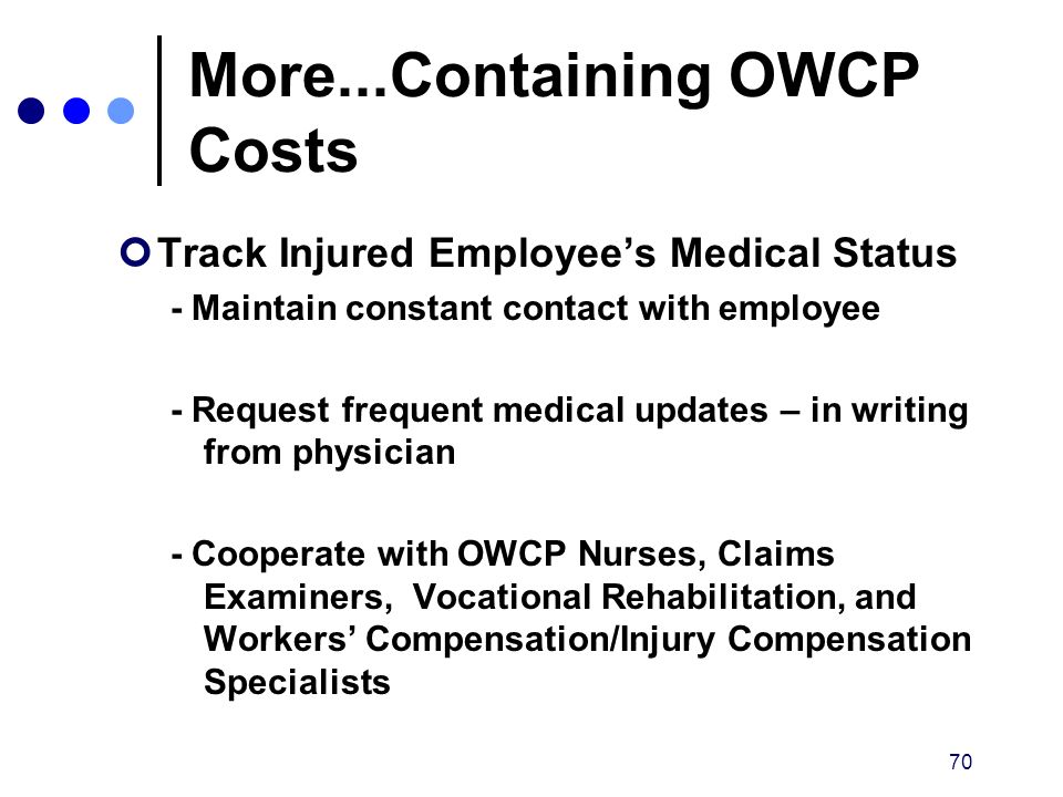 70 More...Containing OWCP Costs Track Injured Employee’s Medical Status - Maintain constant contact with employee - Request frequent medical updates – in writing from physician - Cooperate with OWCP Nurses, Claims Examiners, Vocational Rehabilitation, and Workers’ Compensation/Injury Compensation Specialists