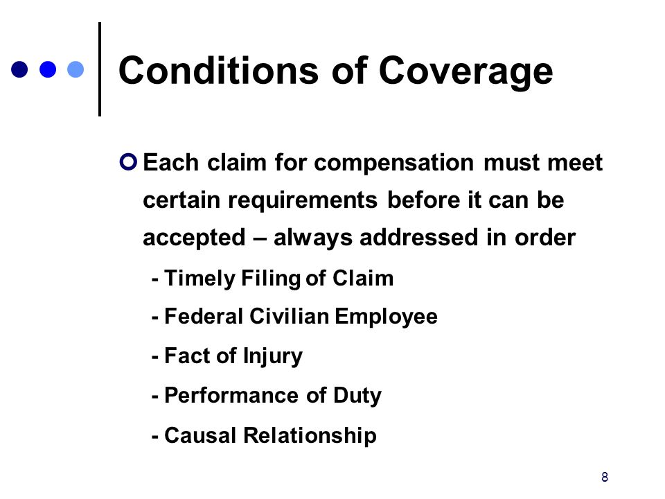 8 Conditions of Coverage Each claim for compensation must meet certain requirements before it can be accepted – always addressed in order - Timely Filing of Claim - Federal Civilian Employee - Fact of Injury - Performance of Duty - Causal Relationship