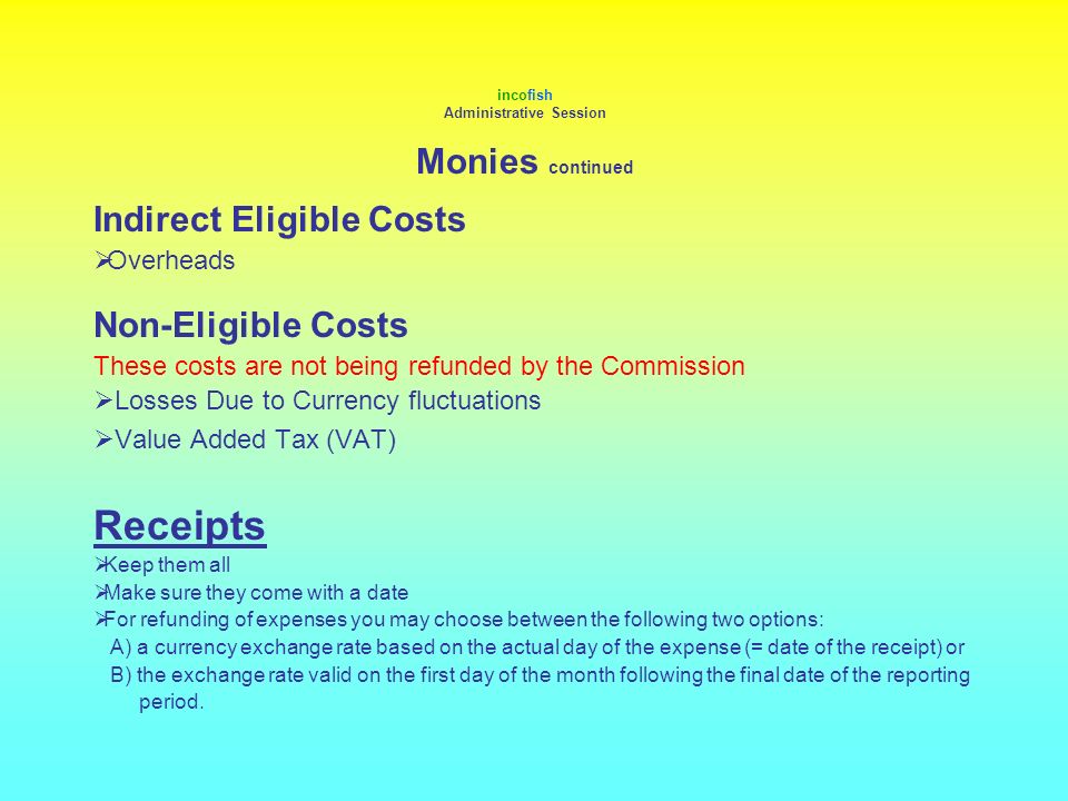 incofish Administrative Session Monies continued Indirect Eligible Costs  Overheads Non-Eligible Costs These costs are not being refunded by the Commission  Losses Due to Currency fluctuations  Value Added Tax (VAT) Receipts  Keep them all  Make sure they come with a date  For refunding of expenses you may choose between the following two options: A) a currency exchange rate based on the actual day of the expense (= date of the receipt) or B) the exchange rate valid on the first day of the month following the final date of the reporting period.