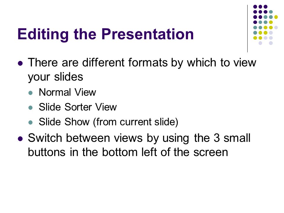 Editing the Presentation There are different formats by which to view your slides Normal View Slide Sorter View Slide Show (from current slide) Switch between views by using the 3 small buttons in the bottom left of the screen