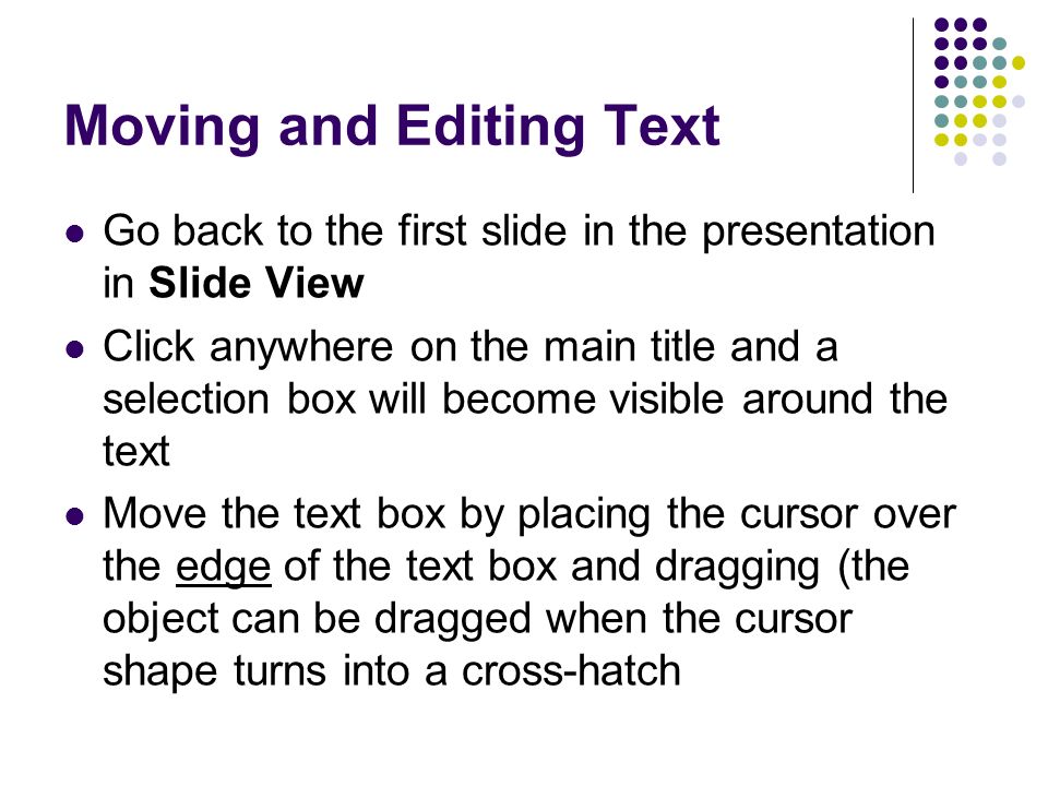 Moving and Editing Text Go back to the first slide in the presentation in Slide View Click anywhere on the main title and a selection box will become visible around the text Move the text box by placing the cursor over the edge of the text box and dragging (the object can be dragged when the cursor shape turns into a cross-hatch