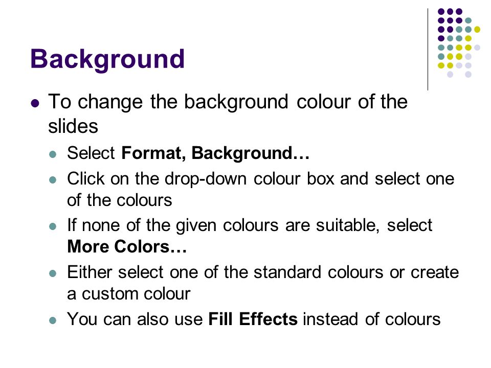 Background To change the background colour of the slides Select Format, Background… Click on the drop-down colour box and select one of the colours If none of the given colours are suitable, select More Colors… Either select one of the standard colours or create a custom colour You can also use Fill Effects instead of colours