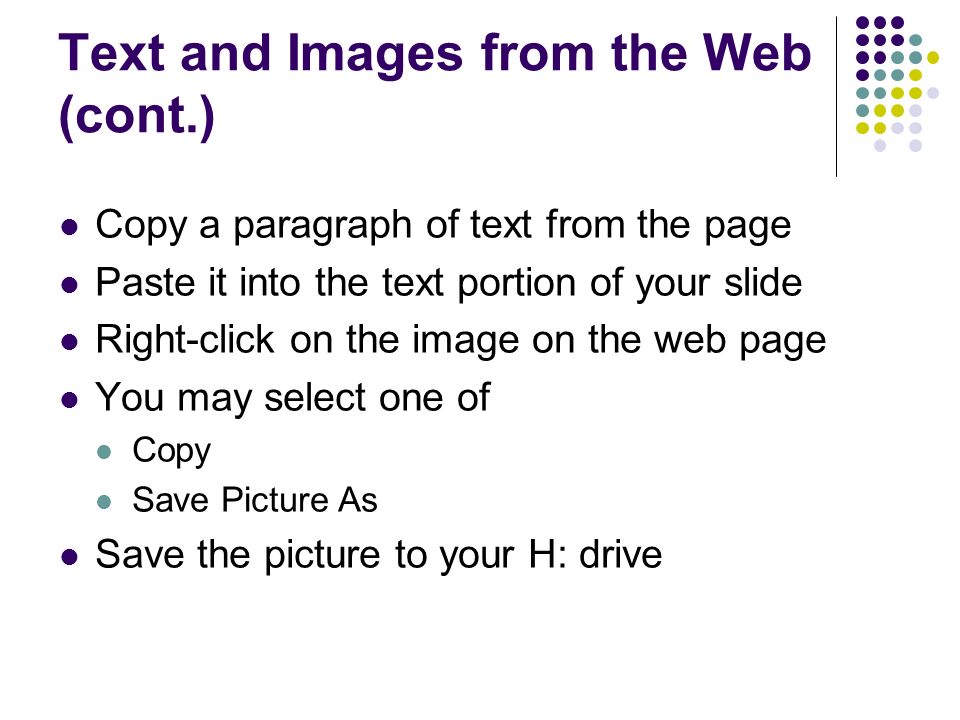 Text and Images from the Web (cont.) Copy a paragraph of text from the page Paste it into the text portion of your slide Right-click on the image on the web page You may select one of Copy Save Picture As Save the picture to your H: drive