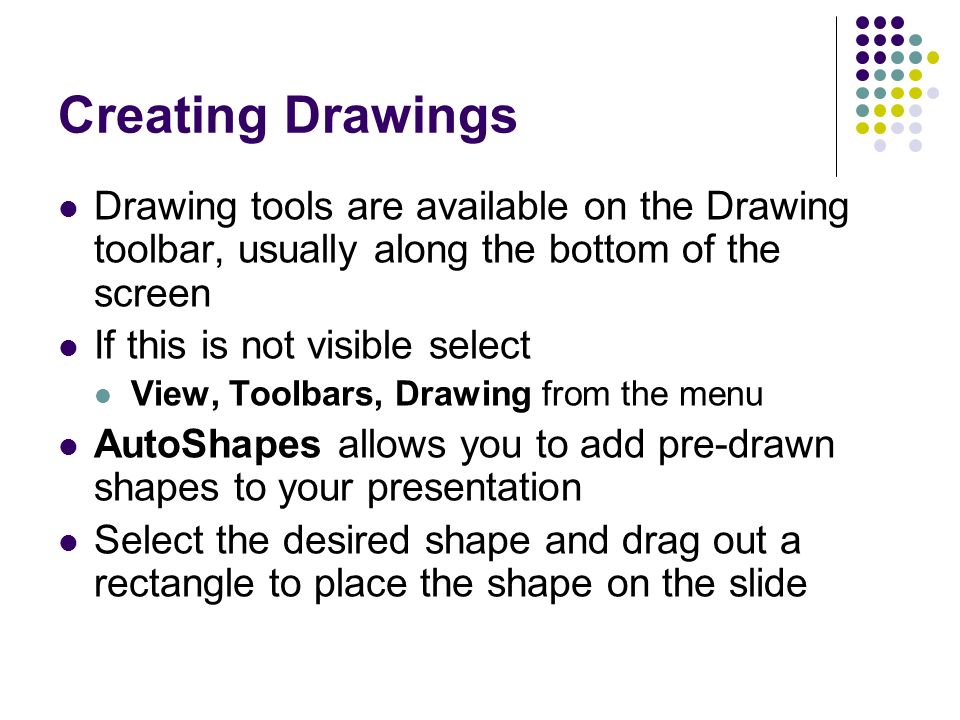 Creating Drawings Drawing tools are available on the Drawing toolbar, usually along the bottom of the screen If this is not visible select View, Toolbars, Drawing from the menu AutoShapes allows you to add pre-drawn shapes to your presentation Select the desired shape and drag out a rectangle to place the shape on the slide