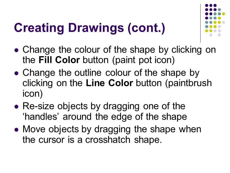 Creating Drawings (cont.) Change the colour of the shape by clicking on the Fill Color button (paint pot icon) Change the outline colour of the shape by clicking on the Line Color button (paintbrush icon) Re-size objects by dragging one of the ‘handles’ around the edge of the shape Move objects by dragging the shape when the cursor is a crosshatch shape.