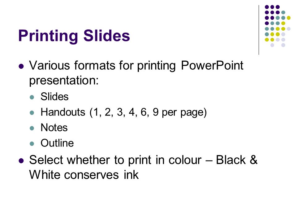 Printing Slides Various formats for printing PowerPoint presentation: Slides Handouts (1, 2, 3, 4, 6, 9 per page) Notes Outline Select whether to print in colour – Black & White conserves ink